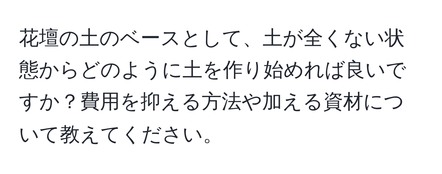 花壇の土のベースとして、土が全くない状態からどのように土を作り始めれば良いですか？費用を抑える方法や加える資材について教えてください。