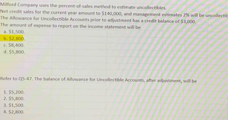 Milford Company uses the percent-of-sales method to estimate uncollectibles.
Net credit sales for the current year amount to $140,000, and management estimates 2% will be uncollectib
The Allowance for Uncollectible Accounts prior to adjustment has a credit balance of $3,000.
The amount of expense to report on the income statement will be
a. $1,500.
b. $2,800.
c. $8,400.
d. $5,800.
Refer to Q5-47. The balance of Allowance for Uncollectible Accounts, after adjustment, will be
1. $5,200.
2. $5,800.
3. $1,500.
4. $2,800.