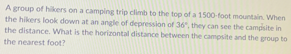 A group of hikers on a camping trip climb to the top of a 1500-foot mountain. When 
the hikers look down at an angle of depression of 36° , they can see the campsite in 
the distance. What is the horizontal distance between the campsite and the group to 
the nearest foot?