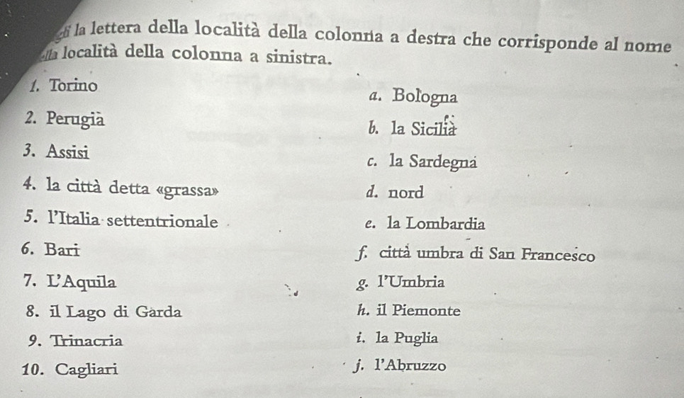 la lettera della località della colonna a destra che corrisponde al nome
da località della colonna a sinistra.
1. Torino a. Bologna
2. Perugia b. la Sicilia
3. Assisi c. la Sardegna
4. la città detta «grassa» d. nord
5. l’Italia settentrionale e. la Lombardia
6. Bari f. citta umbra di San Francesco
7. L'Aquila g. l’Umbria
8. il Lago di Garda h. il Piemonte
9. Trinacria i. la Puglia
10. Cagliari j. l’Abruzzo