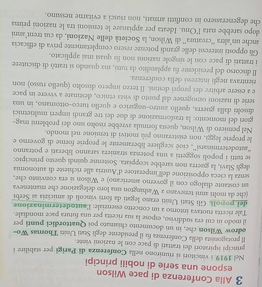 Alla Conferenza di pace Wilson
espone una serie di nobili princìpi
Nel 1919 i vincitori si riunirono nella Conferenza di Parigi per stabilire i
principi ispiratori dei trattati di pace con le nazioni vinte.
Il protagonista della Conferenza fu il presidente degli Stati Uniti Thomas Wo-
odrow Wilson che, in un documento chiamato poi Quattordici punti per
il modo in cui era suddiviso, espose la sua ricetta per una futura pace mondiale.
Tale ricetta ruotava intorno a un concetto essenziale: l'autodeterminazione
dei popoli. Gli Stati Uniti erano legati da forti vincoli di amicizia ai Serbi
(che da molti anni tenevano a Washington una loro delegazione che manteneva
un costante dialogo con il governo americano) e Wilson si era convinto che,
senza la cieca opposizione dell’imperatore d’Austria alle richieste di autonomia
degli Slavi, la guerra non sarebbe scoppiata. Sostenne quindi questo principio:
se tutti i popoli soggetti a una potenza straniera saranno liberati e potranno
“autodeterminarsi”, cioè scegliere liberamente le proprie forme di governo e
le proprie leggi, non esisteranno più motivi di tensione nel mondo.
Nel pensiero di Wilson, questa formula avrebbe risolto uno dei problemi mag--
giori del momento: la trasformazione di due dei tre grandi imperi multietnici
dissolti dalla guerra, quello austro-ungarico e quello turco-ottomano, in una
serie di nazioni omogenee dal punto di vista etnico, destinate a vivere in pace
e a essere arbitre dei propri destini. Il terzo impero dissolto (quello russo) non
rientrava negli interessi della conferenza.
Il discorso del presidente fu applaudito da tutti, ma quando si trattò di discutere
i trattati di pace con le singole nazioni non fu quasi mai applicato.
Gli opposti interessi delle grandi potenze resero completamente priva di efficacia
anche un’altra “creatura” di Wilson, la Società delle Nazioni, da cui trent’anni
dopo sarebbe nata l’Onu. Ideata per appianare le tensioni tra le nazioni prima
che degenerassero in conflitti armati, non riuscì a evitarne nessuno.