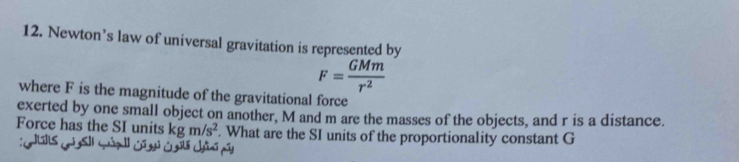 Newton’s law of universal gravitation is represented by
F= GMm/r^2 
where F is the magnitude of the gravitational force 
exerted by one small object on another, M and m are the masses of the objects, and r is a distance. 
Force has the SI units kgm/s^2. What are the SI units of the proportionality constant G
:GlG]ls GìS]| wún Gũgi Cglá châú pã