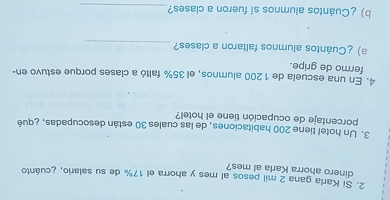 Si Karla gana 2 mil pesos al mes y ahorra el 17% de su salario, ¿cuánto 
dinero ahorra Karla al mes? 
3. Un hotel tiene 200 habitaciones, de las cuales 30 están desocupadas, ¿qué 
porcentaje de ocupación tiene el hotel? 
4. En una escuela de 1 200 alumnos, el 35% faltó a clases porque estuvo en- 
fermo de gripe. 
a) ¿Cuántos alumnos faltaron a clases?_ 
b) ¿Cuántos alumnos sí fueron a clases?_