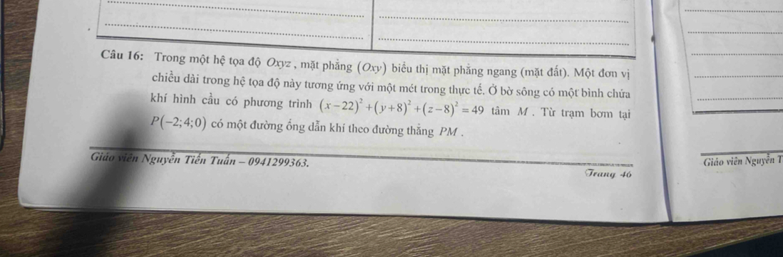 Trong một hệ tọa độ Oxyz , mặt phẳng (Oxy) biểu thị mặt phẳng ngang (mặt đất). Một đơn vị__ 
chiều dài trong hệ tọa độ này tương ứng với một mét trong thực tế. Ở bờ sông có một bình chứa 
khí hình cầu có phương trình (x-22)^2+(y+8)^2+(z-8)^2=49 tâm M. Từ trạm bơm tại_
P(-2;4;0) có một đường ổng dẫn khí theo đường thẳng PM. 
Giáo viên Nguyễn T 
Giáo viên Nguyễn Tiến Tuấn - 0941299363. Trang 46