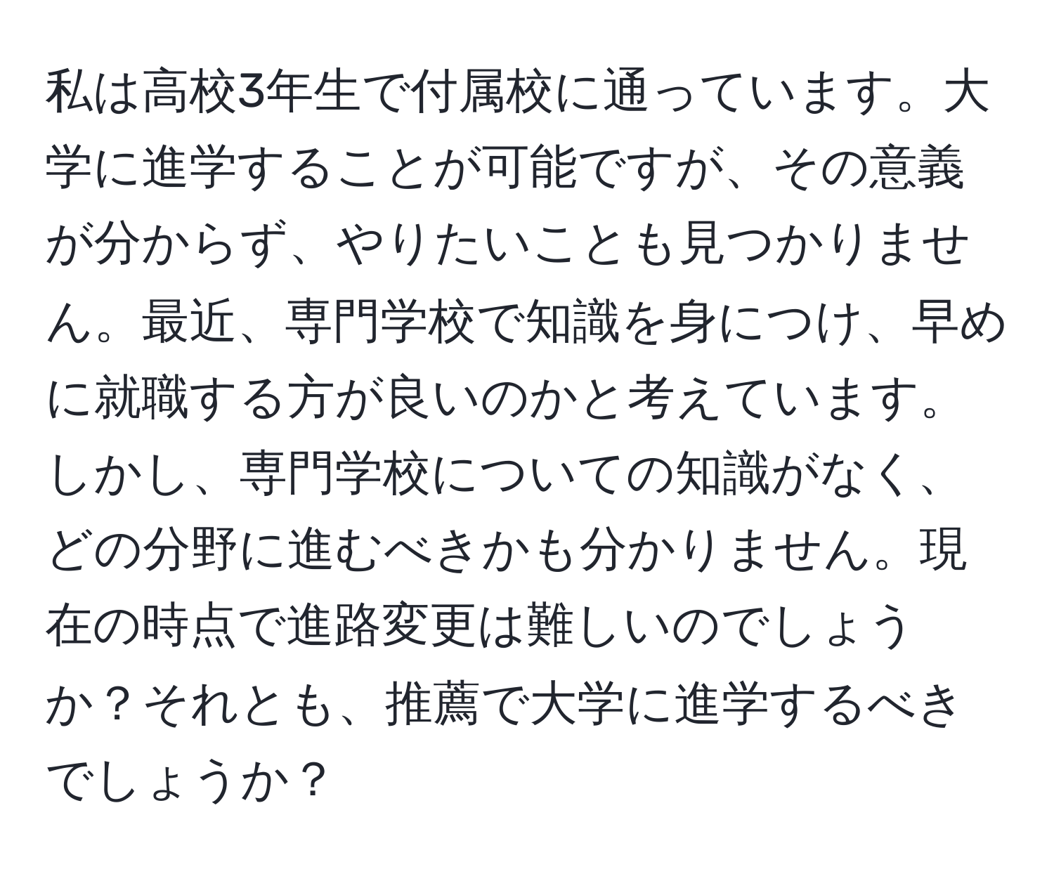 私は高校3年生で付属校に通っています。大学に進学することが可能ですが、その意義が分からず、やりたいことも見つかりません。最近、専門学校で知識を身につけ、早めに就職する方が良いのかと考えています。しかし、専門学校についての知識がなく、どの分野に進むべきかも分かりません。現在の時点で進路変更は難しいのでしょうか？それとも、推薦で大学に進学するべきでしょうか？