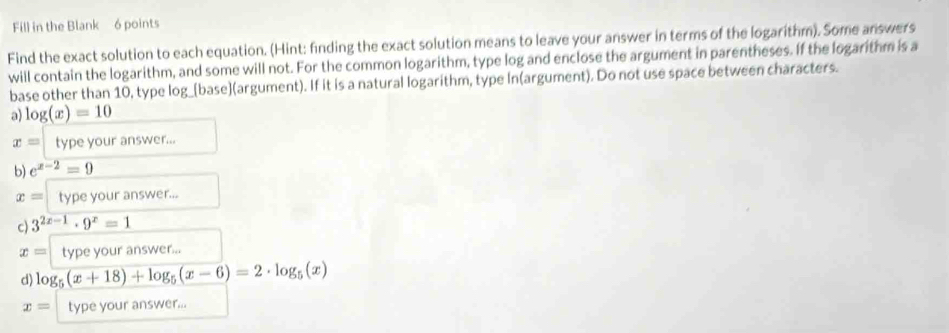 Fill in the Blank 6 points 
Find the exact solution to each equation. (Hint: finding the exact solution means to leave your answer in terms of the logarithm). Some answers 
will contain the logarithm, and some will not. For the common logarithm, type log and enclose the argument in parentheses. If the logarithm is a 
base other than 10, type log_[base](argument). If it is a natural logarithm, type In(argument). Do not use space between characters. 
a) log (x)=10
x= type your answer... 
b) e^(x-2)=9
x= type your answer... 
c) 3^(2x-1)· 9^x=1
x= type your answer... 
d) log _5(x+18)+log _5(x-6)=2· log _5(x)
x= type your answer...