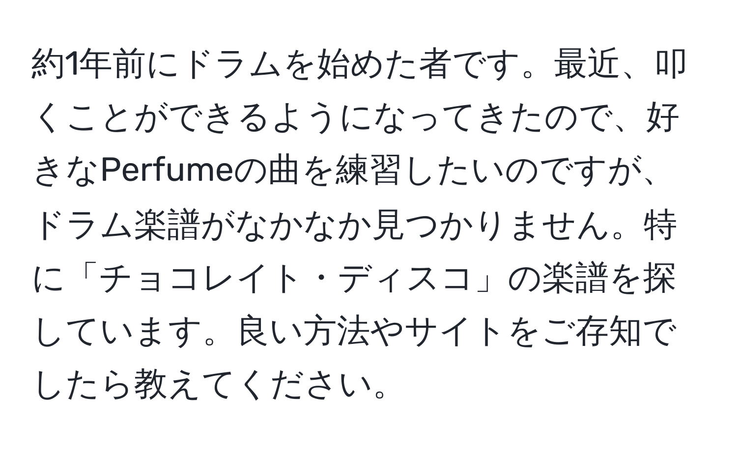 約1年前にドラムを始めた者です。最近、叩くことができるようになってきたので、好きなPerfumeの曲を練習したいのですが、ドラム楽譜がなかなか見つかりません。特に「チョコレイト・ディスコ」の楽譜を探しています。良い方法やサイトをご存知でしたら教えてください。