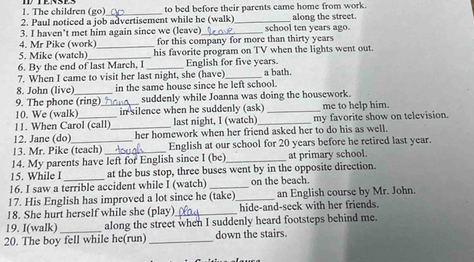 The children (go)_ to bed before their parents came home from work. 
2. Paul noticed a job advertisement while he (walk)_ along the street. 
3. I haven’t met him again since we (leave)_ school ten years ago. 
4. Mr Pike (work)_ for this company for more than thirty years 
5. Mike (watch)_ his favorite program on TV when the lights went out. 
6. By the end of last March, I _English for five years. 
7. When I came to visit her last night, she (have)_ a bath. 
8. John (live) in the same house since he left school. 
9. The phone (ring) suddenly while Joanna was doing the housework. 
10. We (walk) _in silence when he suddenly (ask) _me to help him. 
11. When Carol (call)_ last night, I (watch)_ my favorite show on television. 
12. Jane (do) her homework when her friend asked her to do his as well. 
13. Mr. Pike (teach) _English at our school for 20 years before he retired last year. 
14. My parents have left for English since I (be)_ at primary school. 
15. While I _at the bus stop, three buses went by in the opposite direction. 
16. I saw a terrible accident while I (watch) _on the beach. 
17. His English has improved a lot since he (take)_ an English course by Mr. John. 
18. She hurt herself while she (play)_ hide-and-seek with her friends. 
19. I(walk) _along the street when I suddenly heard footsteps behind me. 
20. The boy fell while he(run) _down the stairs.