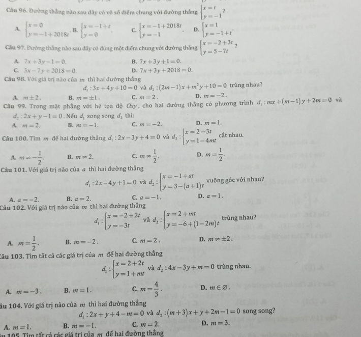 Đường thắng nào sau đây có vô số điểm chung với đường thắng beginarrayl x=t y=-1endarray.
A. beginarrayl x=0 y=-1+2018tendarray. B. beginarrayl x=-1+t y=0endarray. . C. beginarrayl x=-1+2018t y=-1endarray. D. beginarrayl x=1 y=-1+tendarray. .
Cầu 97. Đường thắng nào sau đây có đúng một điểm chung với đường thắng beginarrayl x=-2+3t y=5-7tendarray. ?
A. 7x+3y-1=0. B. 7x+3y+1=0.
C. 3x-7y+2018=0. D. 7x+3y+2018=0.
Câu 98. Với giá trị nào của m thì hai đường thắng
d_1:3x+4y+10=0 và d_2:(2m-1)x+m^2y+10=0 trùng nhau?
A. m± 2. B. m=± 1. C. m=2. D. m=-2.
Câu 99. Trong mặt phầng với hc^2 tọa độ Oxy , cho hai đường thầng có phương trình d_1:mx+(m-1)y+2m=0 và
d_2:2x+y-1=0. Nếu d_1 song song d_2 thì:
A. m=2. B. m=-1. C. m=-2. D. m=1.
Câu 100. Tìm m đế hai đường thắng d_1:2x-3y+4=0 và d_2:beginarrayl x=2-3t y=1-4mtendarray. cắt nhau.
A. m=- 1/2 . B. m!= 2. C. m!=  1/2 . D. m= 1/2 .
Câu 101. Với giá trị nào của a thì hai đường thẳng
d_1:2x-4y+1=0 và d_2:beginarrayl x=-1+at y=3-(a+1)tendarray. vuông góc với nhau?
A. a=-2. B. a=2. C. a=-1. D. a=1.
Câu 102. Với giá trị nào của m thì hai đường thắng
d_1:beginarrayl x=-2+2t y=-3tendarray. và d_2:beginarrayl x=2+mt y=-6+(1-2m)tendarray. trùng nhau?
A. m= 1/2 . B. m=-2. C. m=2. D. m!= ± 2.
Câu 103. Tìm tất cả các giá trị của m để hai đường thẳng
d_1:beginarrayl x=2+2t y=1+mtendarray. và d_2:4x-3y+m=0 trùng nhau.
A. m=-3. B. m=1. C. m= 4/3 . D. m∈ varnothing .
âu 104. Với giá trị nào của m thì hai đường thẳng
d_1:2x+y+4-m=0 và d_2:(m+3)x+y+2m-1=0 song song?
A. m=1. B. m=-1. C. m=2. D. m=3.
du 105. Tìm tất cả các giá trị của m. để hai đường thằng