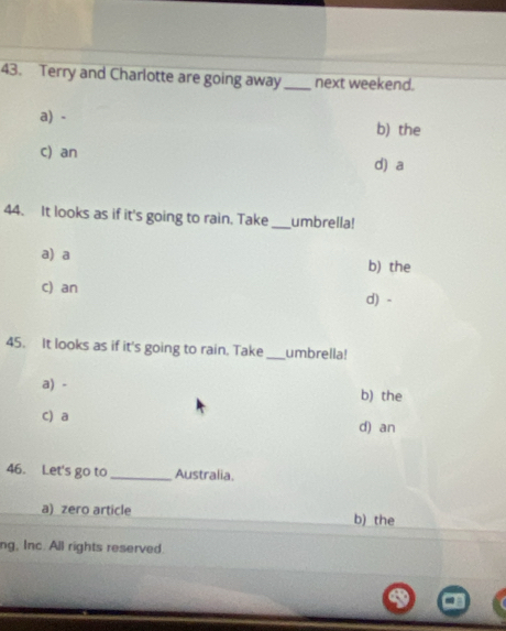 Terry and Charlotte are going away _next weekend.
a) - b) the
c) an d) a
44. It looks as if it's going to rain. Take _umbrella!
a)a b) the
c) an d) -
45. It looks as if it's going to rain. Take _umbrella!
a) - b) the
c) a d) an
46. Let's go to_ Australia.
a) zero article b) the
ng, Inc. All rights reserved.