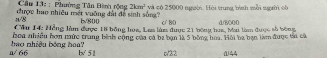 Phường Tân Bình rộng 2km^2 và có 25000 người. Hòi trung bình mỗi người có
được bao nhiêu mét vuông đất để sinh sống?
a/ 8 b/ 800 c/ 80 d/ 8000
Câu 14: Hồng làm được 18 bông hoa, Lan làm được 21 bông hoa, Mai làm được số bông
hoa nhiều hơn mức trung bình cộng của cả ba bạn là 5 bông hoa. Hỏi ba bạn làm được tất cả
bao nhiêu bông hoa?
a/ 66 b/ 51 c/ 22 d/ 44