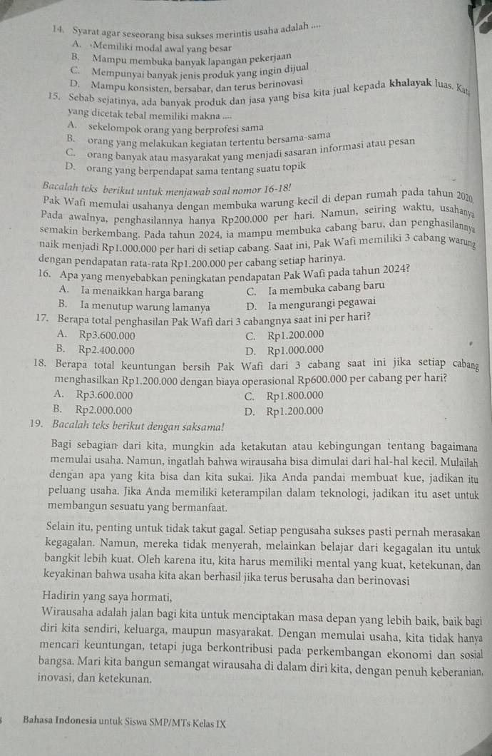 Syarat agar seseorang bisa sukses merintis usaha adalah ....
A. Memiliki modal awal yang besar
B. Mampu membuka banyak lapangan pekerjaan
C. Mempunyai banyak jenis produk yang ingin dijual
D. Mampu konsisten, bersabar, dan terus berinovasi
15. Sebab sejatinya, ada banyak produk dan jasa yang bisa kita jual kepada khalayak luas. Ka
yang dicetak tebal memiliki makna ....
A. sekelompok orang yang berprofesi sama
B. orang yang melakukan kegiatan tertentu bersama-sama
C. orang banyak atau masyarakat yang menjadi sasaran informasi atau pesan
D. orang yang berpendapat sama tentang suatu topik
Bacalah teks berikut untuk menjawab soal nomor 16-18!
Pak Wafi memulai usahanya dengan membuka warung kecil di depan rumah pada tahun 2020,
Pada awalnya, penghasilannya hanya Rp200.000 per hari. Namun, seiring waktu, usahanya
semakin berkembang. Pada tahun 2024, ia mampu membuka cabang baru, dan penghasilannya
naik menjadi Rp1.000.000 per hari di setiap cabang. Saat ini, Pak Wafi memiliki 3 cabang warung
dengan pendapatan rata-rata Rp1.200.000 per cabang setiap harinya.
16. Apa yang menyebabkan peningkatan pendapatan Pak Wafi pada tahun 2024?
A. Ia menaikkan harga barang C. Ia membuka cabang baru
B. Ia menutup warung lamanya D. Ia mengurangi pegawai
17. Berapa total penghasilan Pak Wafi dari 3 cabangnya saat ini per hari?
A. Rp3.600.000 C. Rp1.200.000
B. Rp2.400.000 D. Rp1.000.000
18. Berapa total keuntungan bersih Pak Wafi dari 3 cabang saat ini jika setiap cabang
menghasilkan Rp1.200.000 dengan biaya operasional Rp600.000 per cabang per hari?
A. Rp3.600.000 C. Rp1.800.000
B. Rp2.000.000 D. Rp1.200.000
19. Bacalah teks berikut dengan saksama!
Bagi sebagian dari kita, mungkin ada ketakutan atau kebingungan tentang bagaimana
memulai usaha. Namun, ingatlah bahwa wirausaha bisa dimulai dari hal-hal kecil. Mulailah
dengan apa yang kita bisa dan kita sukai. Jika Anda pandai membuat kue, jadikan itu
peluang usaha. Jika Anda memiliki keterampilan dalam teknologi, jadikan itu aset untuk
membangun sesuatu yang bermanfaat.
Selain itu, penting untuk tidak takut gagal. Setiap pengusaha sukses pasti pernah merasakan
kegagalan. Namun, mereka tidak menyerah, melainkan belajar dari kegagalan itu untuk
bangkit lebih kuat. Oleh karena itu, kita harus memiliki mental yang kuat, ketekunan, dan
keyakinan bahwa usaha kita akan berhasil jika terus berusaha dan berinovasi
Hadirin yang saya hormati,
Wirausaha adalah jalan bagi kita untuk menciptakan masa depan yang lebih baik, baik bagi
diri kita sendiri, keluarga, maupun masyarakat. Dengan memulai usaha, kita tidak hanya
mencari keuntungan, tetapi juga berkontribusi pada perkembangan ekonomi dan sosial
bangsa. Mari kita bangun semangat wirausaha di dalam diri kita, dengan penuh keberanian
inovasi, dan ketekunan.
Bahasa Indonesia untuk Siswa SMP/MTs Kelas IX