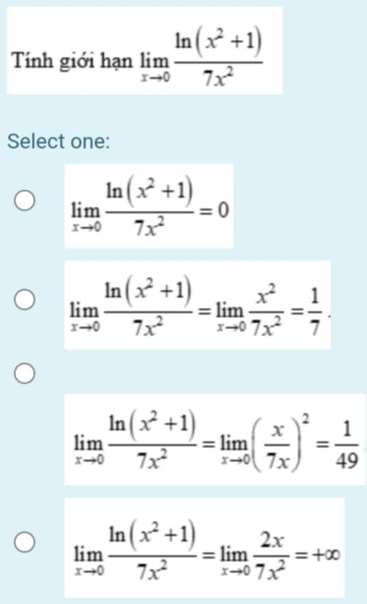 Tính giới hạn limlimits _xto 0 (ln (x^2+1))/7x^2 
Select one:
limlimits _xto 0 (ln (x^2+1))/7x^2 =0
limlimits _xto 0 (ln (x^2+1))/7x^2 =limlimits _xto 0 x^2/7x^2 = 1/7 .
limlimits _xto 0 (ln (x^2+1))/7x^2 =limlimits _xto 0( x/7x )^2= 1/49 
limlimits _xto 0 (ln (x^2+1))/7x^2 =limlimits _xto 0 2x/7x^2 =+∈fty