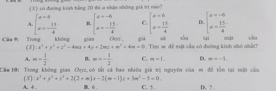 có đường kính bằng 20 thì a nhận những giá trị nào?
A. beginbmatrix a=6 a=- 15/4 endarray. B. beginbmatrix a=-6 a=- 15/4 endarray. C. beginbmatrix a=6 a=frac 154^(. D. beginbmatrix) a=-6 a= 15/4 endarray.
Câu 9: Trong không gian Oxyz , già sử tồn tại mặt cầu
(S): x^2+y^2+z^2-4mx+4y+2mz+m^2+4m=0. Tìm m để mặt cầu có đường kính nhỏ nhất?
B.
A. m= 1/2 . m=- 1/2 . C. m=1. D. m=-1. 
Câu 10: Trong không gian Oxyz,có tất cả bao nhiêu giá trị nguyên của m đề tồn tại mặt cầu
(S): x^2+y^2+z^2+2(2+m)x-2(m-1)z+3m^2-5=0.
A. 4. B. 6. C. 5. D. 7.