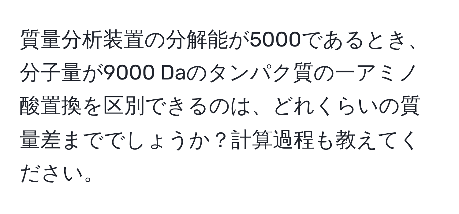 質量分析装置の分解能が5000であるとき、分子量が9000 Daのタンパク質の一アミノ酸置換を区別できるのは、どれくらいの質量差まででしょうか？計算過程も教えてください。