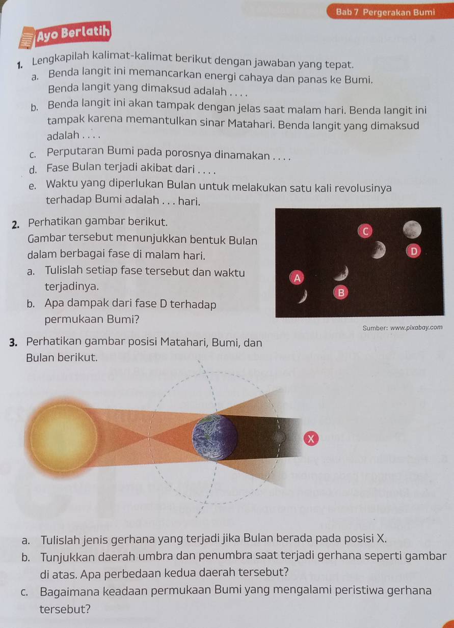 Bab 7 Pergerakan Bumi 
Ayo Berlatih 
1. Lengkapilah kalimat-kalimat berikut dengan jawaban yang tepat. 
a. Benda langit ini memancarkan energi cahaya dan panas ke Bumi. 
Benda langit yang dimaksud adalah . . . . 
b. Benda langit ini akan tampak dengan jelas saat malam hari. Benda langit ini 
tampak karena memantulkan sinar Matahari. Benda langit yang dimaksud 
adalah . .. . 
c. Perputaran Bumi pada porosnya dinamakan . . . . 
d. Fase Bulan terjadi akibat dari . . . . 
e. Waktu yang diperlukan Bulan untuk melakukan satu kali revolusinya 
terhadap Bumi adalah . . . hari. 
2. Perhatikan gambar berikut. 
Gambar tersebut menunjukkan bentuk Bulan 
dalam berbagai fase di malam hari. 
a. Tulislah setiap fase tersebut dan waktu A 
terjadinya. 
B 
b. Apa dampak dari fase D terhadap 
permukaan Bumi? 
Sumber: www.pixabay.com 
3. Perhatikan gambar posisi Matahari, Bumi, dan 
Bulan berikut. 
a. Tulislah jenis gerhana yang terjadi jika Bulan berada pada posisi X. 
b. Tunjukkan daerah umbra dan penumbra saat terjadi gerhana seperti gambar 
di atas. Apa perbedaan kedua daerah tersebut? 
c. Bagaimana keadaan permukaan Bumi yang mengalami peristiwa gerhana 
tersebut?