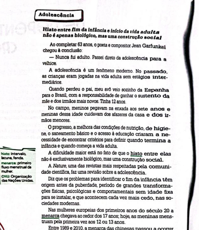 Adolescência
Hiato entre fim da infância e início da vida adulta
não é apenas biológico, mas uma construção social
Ao completar 63 anos, o poeta e compositor Jean Garfunkel
chegou à conclusão:
— Nunca fui adulto. Passei direto da adolescência para a
velhice.
A adolescência é um fenômeno moderno. No passado,
as crianças eram jogadas na vida adulta sem estágios inter-
mediários.
Quando perdeu o pai, meu avô veio sozinho da Espanha
para o Brasil, com a responsabilidade de ganhar o sustento da
mãe e dos irmãos mais novos. Tinha 12 anos.
No campo, meninos pegavam na enxada aos sete anos e
meninas dessa idade cuidavam dos afazeres da casa e dos ir-
mãos menores.
O progresso, a melhora das condições de nutrição, de higie-
ne, o saneamento básico e o acesso à educação criaram a ne-
cessidade de encontrar critérios para definir quando termina a
infância e quando começa a vida adulta.
hiato: intervalo, A dificuldade maior está no fato de que o hiato entre elas
lacuna, fenda. não é exclusivamente biológico, mas uma construção social.
menarca: primeiro A Nature, uma das revistas mais respeitadas pela comuni-
fluxo menstrual da
mulher. dade científica, faz uma revisão sobre a adolescência.
ONU: Organização Diz que os problemas para identificar o fim da infância têm
das Nações Unidas.
origem antes da puberdade, período de grandes transforma-
fções físicas, psicológicas e comportamentais sem idade fixa
para se instalar, e que acontecem cada vez mais cedo, nas so-
ciedades modernas.
Nas mulheres europeias dos primeiros anos do século 20 a
menarca chegava ao redor dos 17 anos; hoje, as meninas mens-
truam pela primeira vez aos 12 ou 13 anos.
Entre 1989 e 2010, a menarça das chinesas passou a ocorrer