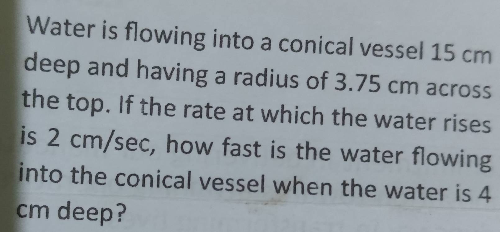 Water is flowing into a conical vessel 15 cm
deep and having a radius of 3.75 cm across 
the top. If the rate at which the water rises 
is 2 cm/sec, how fast is the water flowing 
into the conical vessel when the water is 4
cm deep?