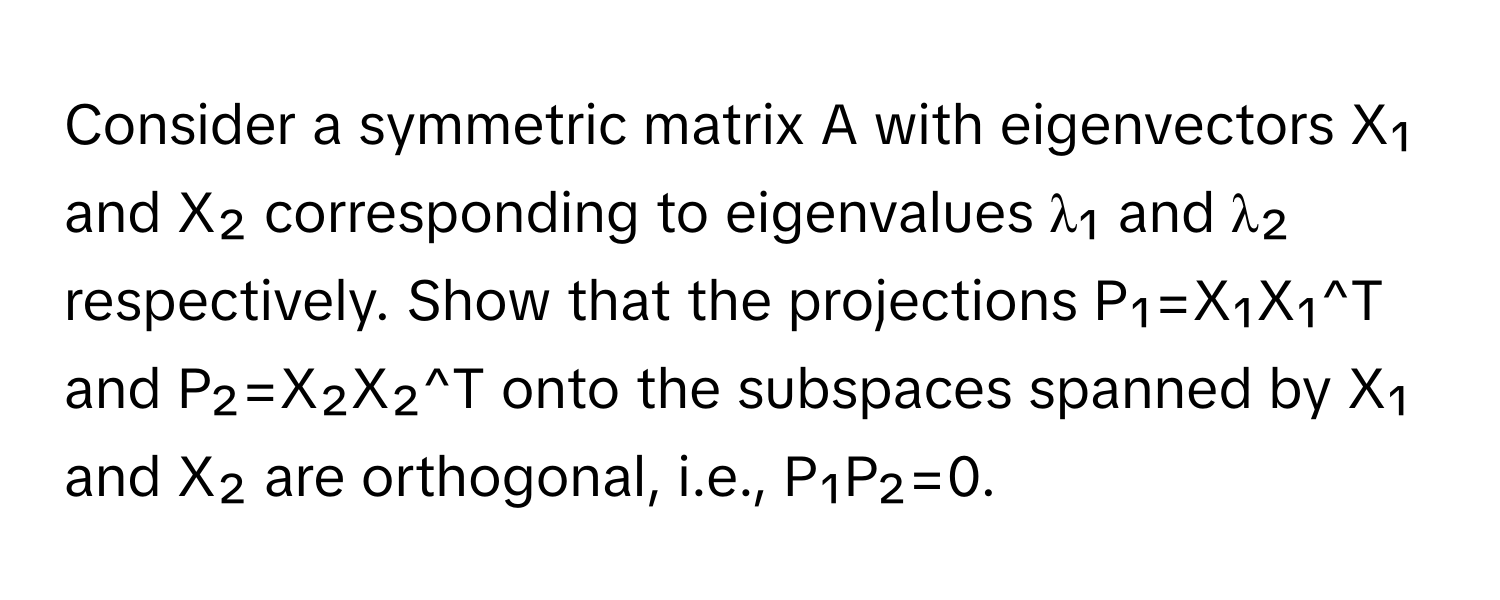 Consider a symmetric matrix A with eigenvectors X₁ and X₂ corresponding to eigenvalues λ₁ and λ₂ respectively. Show that the projections P₁=X₁X₁^T and P₂=X₂X₂^T onto the subspaces spanned by X₁ and X₂ are orthogonal, i.e., P₁P₂=0.