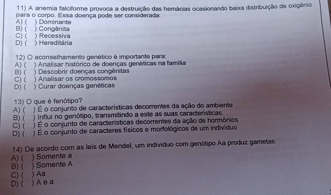 A anemia falciforme provoca a destruição das hemácias ocasionando baixa distribuição de oxigênio
para o corpo. Essa doença pode ser considerada:
A) ( ) Dominante
B) ( ) Congênita
C) ( )Recessiva
D)( ) Hereditária
12) O aconselhamento genético é importante para:
A) ( ) Analisar histórico de doenças genéticas na família
B) ( ) Descobrir doenças congênitas
C) ( ) Analisar os cromossomos
D) ( ) Curar doenças genéticas
13) O que é fenótipo?
A) ( ) É o conjunto de características decorrentes da ação do ambiente
B) ( ) Influi no genótipo, transmitindo a este as suas características.
C) ( ) É o conjunto de características decorrentes da ação de hormônios
D) ( ) É o conjunto de caracteres físicos e morfológicos de um indivíduo
14) De acordo com as leis de Mendel, um individuo com genótipo Aa produz gametas:
A) ( ) Somente a
B) ( ) Somente A
C) ( ) Aa
D) ( ) A e a