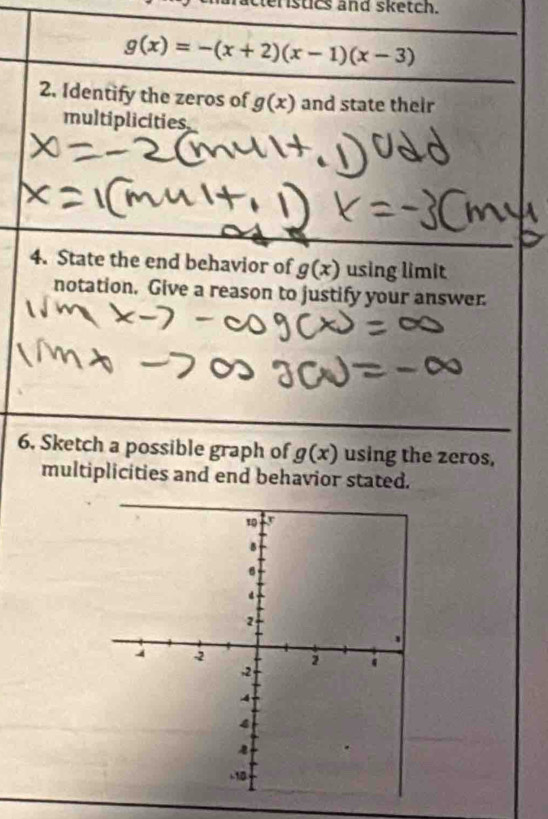 eristics and sketch.
g(x)=-(x+2)(x-1)(x-3)
2. Identify the zeros of g(x) and state their 
multiplicities 
4. State the end behavior of g(x) using limit 
notation. Give a reason to justify your answer. 
6. Sketch a possible graph of g(x) using the zeros, 
multiplicities and end behavior stated.