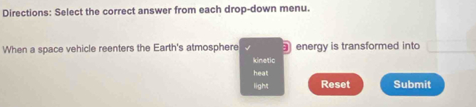 Directions: Select the correct answer from each drop-down menu. 
When a space vehicle reenters the Earth's atmosphere energy is transformed into 
kinetic 
heat 
light Reset Submit