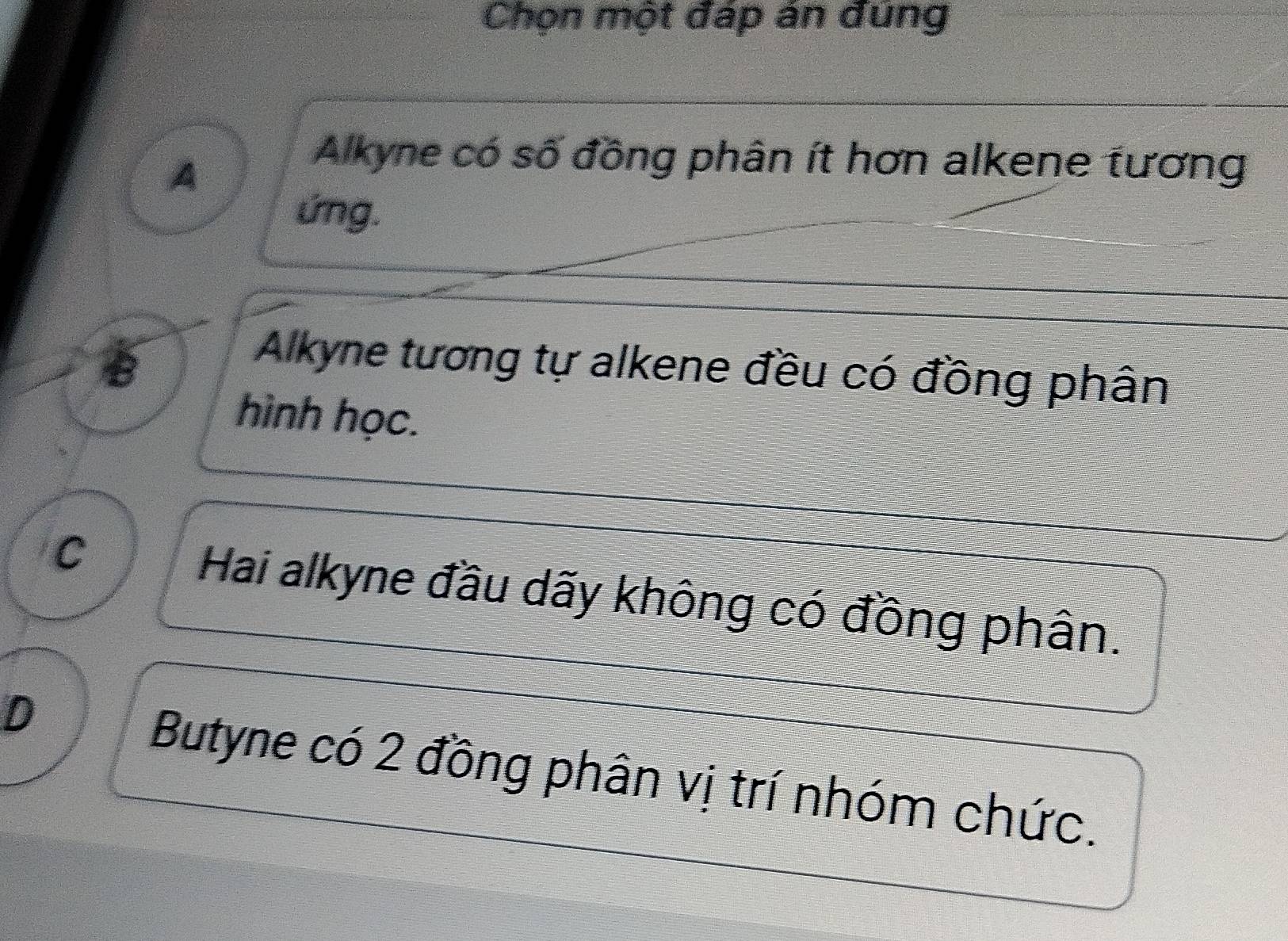 Chọn một đáp án đung
A
Alkyne có số đồng phân ít hơn alkene tương
ứng.
B
Alkyne tương tự alkene đều có đồng phân
hình học.
C Hai alkyne đầu dãy không có đồng phân.
D
Butyne có 2 đồng phân vị trí nhóm chức.