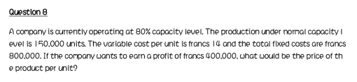 A company is currently operating at 80% capacity level. The production under normal capacity l 
evel is 150,000 units. The variable cost per unit is francs 14 and the total fixed costs are francs
800,000. If the company wants to earn a profit of francs 400,000, what would be the price of th 
e product per unit?