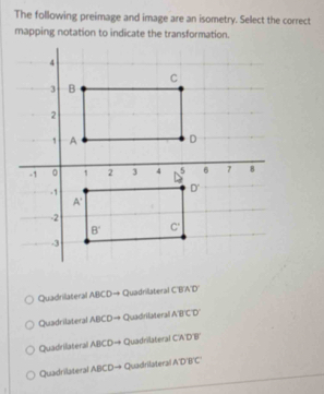 The following preimage and image are an isometry. Select the correct
mapping notation to indicate the transformation.
Quadrilateral P_1P_1 D→ Quadrillateral C'E C'I'D'
Quadrilateral ABCDto + Quadrifatera ABCD'
Quadrilateral ABCD -4 + Quadrilateral CADB
Quadrilateral ABCDto Quadrilateral ADBC