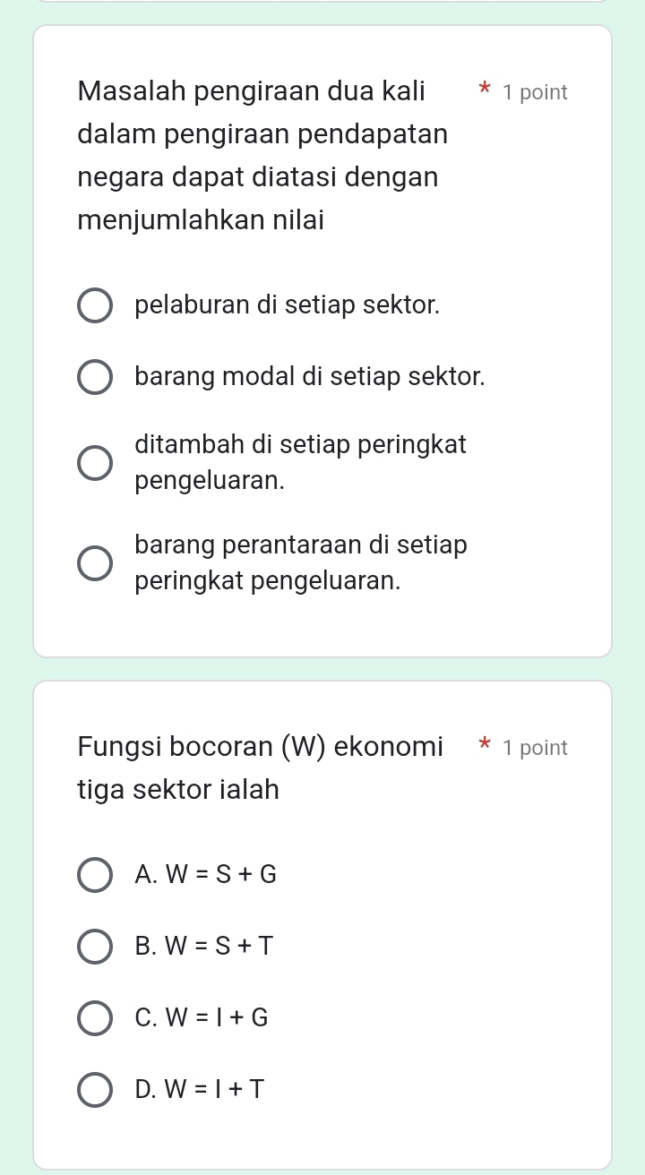 Masalah pengiraan dua kali 1 point
dalam pengiraan pendapatan
negara dapat diatasi dengan
menjumlahkan nilai
pelaburan di setiap sektor.
barang modal di setiap sektor.
ditambah di setiap peringkat
pengeluaran.
barang perantaraan di setiap
peringkat pengeluaran.
Fungsi bocoran (W) ekonomi * 1 point
tiga sektor ialah
A. W=S+G
B. W=S+T
C. W=I+G
D. W=I+T