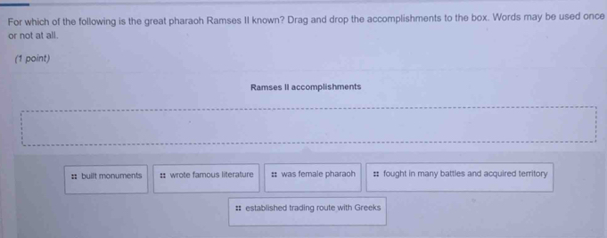 For which of the following is the great pharaoh Ramses II known? Drag and drop the accomplishments to the box. Words may be used once
or not at all.
(1 point)
Ramses II accomplishments
: built monuments :: wrote famous literature :: was female pharaoh :: fought in many battles and acquired territory
# established trading route with Greeks