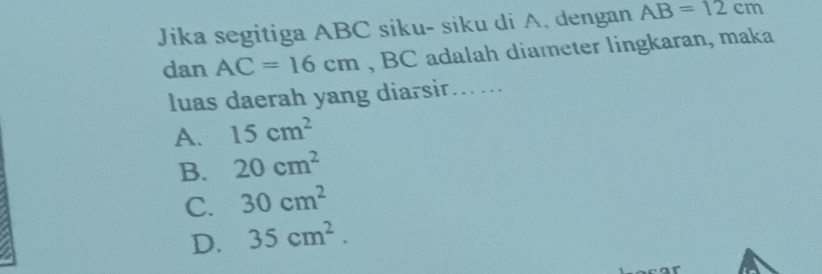 Jika segitiga ABC siku- siku di A. dengan AB=12cm
dan AC=16cm , BC adalah diameter lingkaran, maka
luas daerah yang diarsir.....
A. 15cm^2
B. 20cm^2
C. 30cm^2
D. 35cm^2.