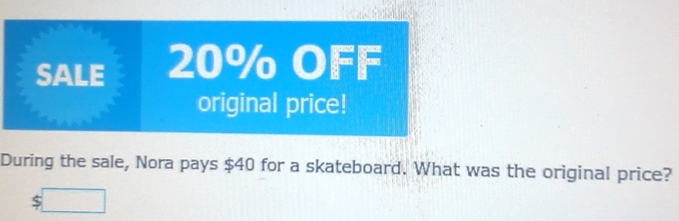 SALE 20% OFF 
original price! 
During the sale, Nora pays $40 for a skateboard. What was the original price?
$ □