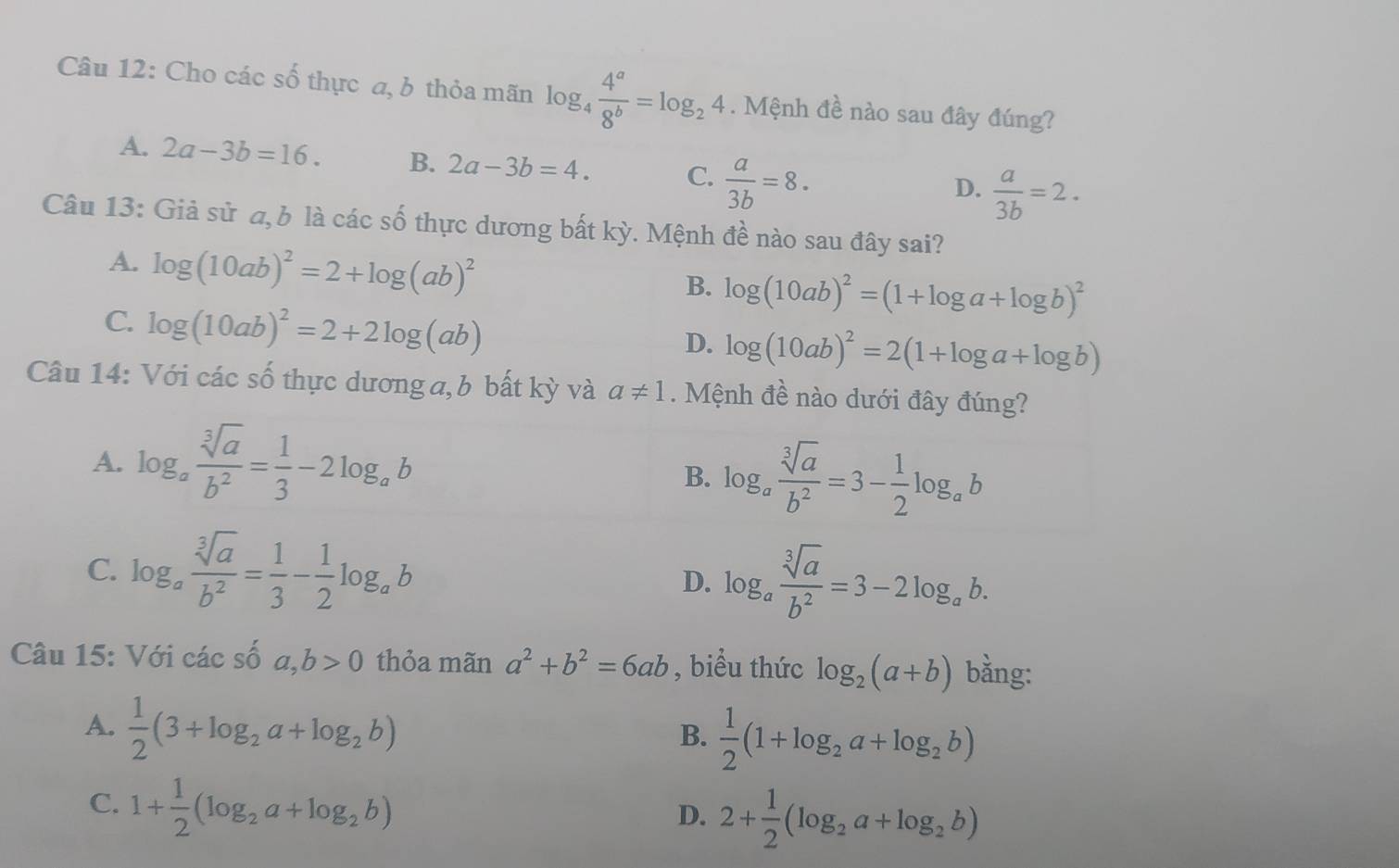 Cho các số thực a, b thỏa mãn log _4 4^a/8^b =log _24. Mệnh đề nào sau đây đúng?
A. 2a-3b=16. B. 2a-3b=4. C.  a/3b =8.
D.  a/3b =2.
Câu 13: Giả sử a, b là các số thực dương bất kỳ. Mệnh đề nào sau đây sai?
A. log (10ab)^2=2+log (ab)^2
B. log (10ab)^2=(1+log a+log b)^2
C. log (10ab)^2=2+2log (ab)
D. log (10ab)^2=2(1+log a+log b)
Câu 14: Với các số thực dương a, b bất kỳ và a!= 1. Mệnh đề nào dưới đây đúng?
A. log _a sqrt[3](a)/b^2 = 1/3 -2log _ab
B. log _a sqrt[3](a)/b^2 =3- 1/2 log _ab
C. log _a sqrt[3](a)/b^2 = 1/3 - 1/2 log _ab
D. log _a sqrt[3](a)/b^2 =3-2log _ab.
Câu 15: Với các số a,b>0 thỏa mãn a^2+b^2=6ab , biểu thức log _2(a+b) bằng:
A.  1/2 (3+log _2a+log _2b)  1/2 (1+log _2a+log _2b)
B.
C. 1+ 1/2 (log _2a+log _2b)
D. 2+ 1/2 (log _2a+log _2b)