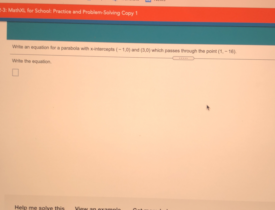 2-3: MathXL for School: Practice and Problem-Solving Copy 1
Write an equation for a parabola with x-intercepts (-1,0) and (3,0) which passes through the point (1,-16). 
Write the equation.
Help me solve this_