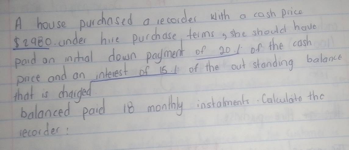 A house purchased a recorder with a cash price
2980. under hire purchase, terms, she should have 
paid on insthol down payment of 20. 1 of the cash 
pnce and an interest of 15. 1 of the out standing balance 
that is changed 
balanced paid 18 monthly instalments. Calculate the 
recorder!