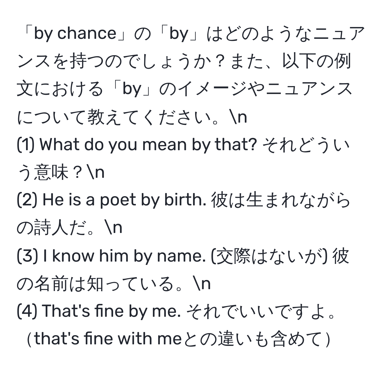 「by chance」の「by」はどのようなニュアンスを持つのでしょうか？また、以下の例文における「by」のイメージやニュアンスについて教えてください。n
(1) What do you mean by that? それどういう意味？n
(2) He is a poet by birth. 彼は生まれながらの詩人だ。n
(3) I know him by name. (交際はないが) 彼の名前は知っている。n
(4) That's fine by me. それでいいですよ。that's fine with meとの違いも含めて