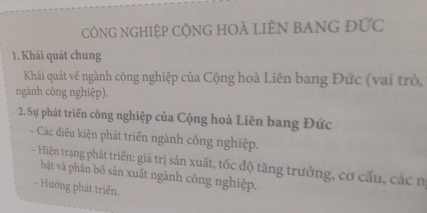 CÔNG NGHIỆP CỘNG HOÀ LIÊN BANG ĐỨc 
1. Khái quát chung 
Khái quát về ngành công nghiệp của Cộng hoà Liên bang Đức (vai trò, 
ngành công nghiệp). 
2. Sự phát triển công nghiệp của Cộng hoà Liên bang Đức 
- Các điều kiện phát triển ngành công nghiệp. 
- Hiện trạng phát triển: giá trị sản xuất, tốc độ tăng trưởng, cơ cấu, các n 
bật và phân bố sản xuất ngành công nghiệp. 
- Hướng phát triển.