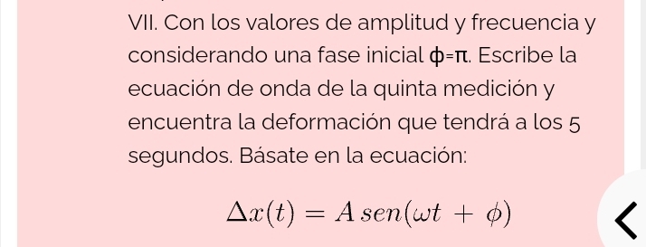 Con los valores de amplitud y frecuencia y 
considerando una fase inicial phi =π. Escribe la 
ecuación de onda de la quinta medición y 
encuentra la deformación que tendrá a los 5
segundos. Básate en la ecuación:
△ x(t)=Asen (omega t+phi )