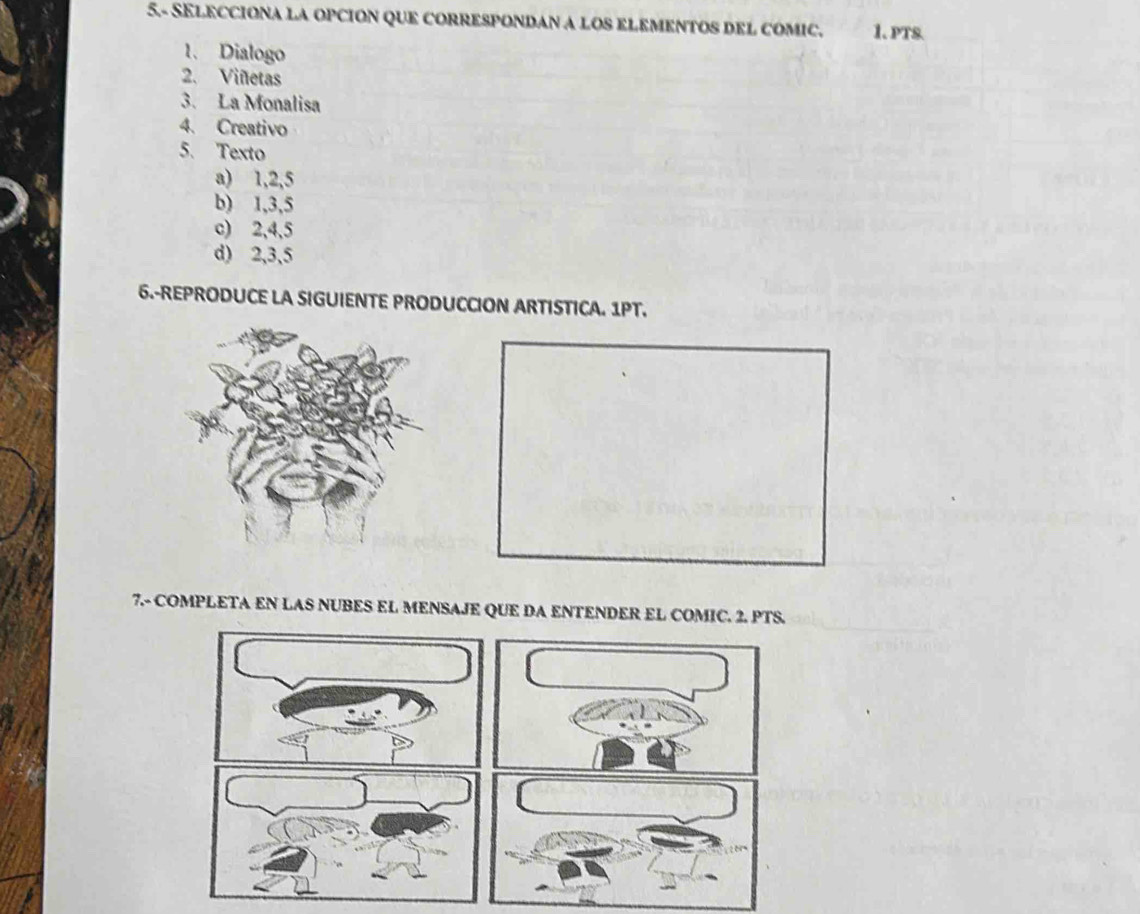 5.- SELECCIONA LA OPCION QUE CORRESPONDAN A LOS ELEMENTOS DEL COMIC. 1. PTS.
1. Dialogo
2. Viñetas
3. La Monalisa
4. Creativo
5. Texto
a) 1, 2, 5
b) 1, 3, 5
c) 2, 4, 5
d) 2, 3, 5
6.-REPRODUCE LA SIGUIENTE PRODUCCION ARTISTICA. 1PT.
7.- COMPLETA EN LAS NUBES EL MENSAJE QUE DA ENTENDER EL COMIC. 2. PTS.