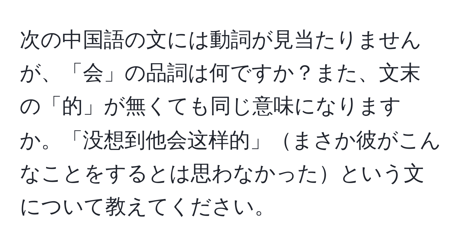 次の中国語の文には動詞が見当たりませんが、「会」の品詞は何ですか？また、文末の「的」が無くても同じ意味になりますか。「没想到他会这样的」まさか彼がこんなことをするとは思わなかったという文について教えてください。