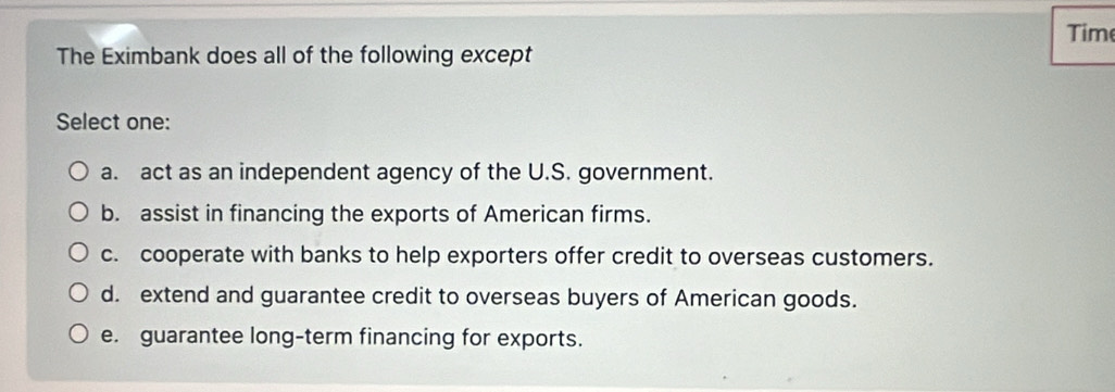 Time
The Eximbank does all of the following except
Select one:
a. act as an independent agency of the U.S. government.
b. assist in financing the exports of American firms.
c. cooperate with banks to help exporters offer credit to overseas customers.
d. extend and guarantee credit to overseas buyers of American goods.
e. guarantee long-term financing for exports.