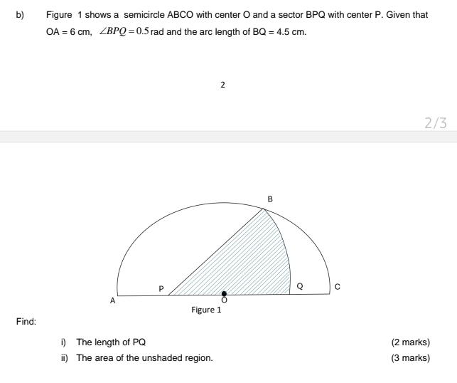 Figure 1 shows a semicircle ABCO with center O and a sector BPQ with center P. Given that
OA=6cm, ∠ BPQ=0.5 rad and the arc length of BQ=4.5cm. 
2 
2/3 
Find: 
i) The length of PQ (2 marks) 
ii) The area of the unshaded region. (3 marks)