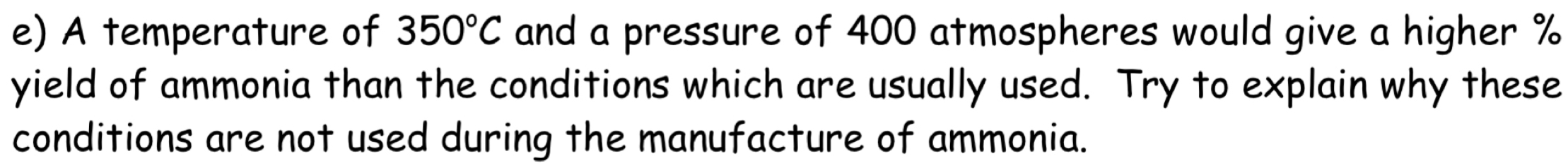 A temperature of 350°C and a pressure of 400 atmospheres would give a higher %
yield of ammonia than the conditions which are usually used. Try to explain why these 
conditions are not used during the manufacture of ammonia.