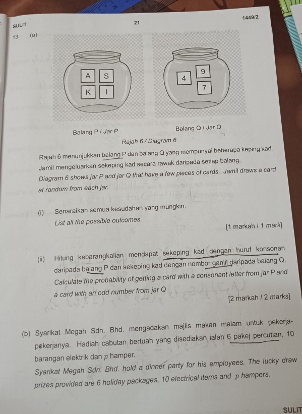 SULIT 
21 1449/2 
13. (a) 
Balang P / Jar P Balang Q / Jar Q 
Rajah 6 / Diagram 6 
Rajah 6 menunjukkan balang P dan balang Q yang mempunyai beberapa keping kad. 
Jamil mengeluarkan sekeping kad secara rawak daripada setiap balang. 
Diagram 6 shows jar P and jar Q that have a few pieces of cards. Jamil draws a card 
at random from each jar. 
(i) Senaraikan semua kesudahan yang mungkin. 
List all the possible outcomes. 
[1 markah / 1 mark] 
(ii) Hitung kebarangkalian mendapat sekeping kad dengan huruf konsonan 
daripada balang P dan sekeping kad dengan nombor ganjil daripada balang Q. 
Calculate the probability of getting a card with a consonant letter from jar P and 
a card with an odd number from jar Q
[2 markah / 2 marks] 
(b) Syarikat Megah Sdn. Bhd. mengadakan majlis makan malam untuk pekerja- 
pekerjanya. Hadiah cabutan bertuah yang disediakan ialah 6 pakej percutian, 10
barangan elektrik dan p hamper. 
Syarikat Megah Sdn. Bhd. hold a dinner party for his employees. The lucky draw 
prizes provided are 6 holiday packages, 10 electrical items and p hampers. 
SULIT