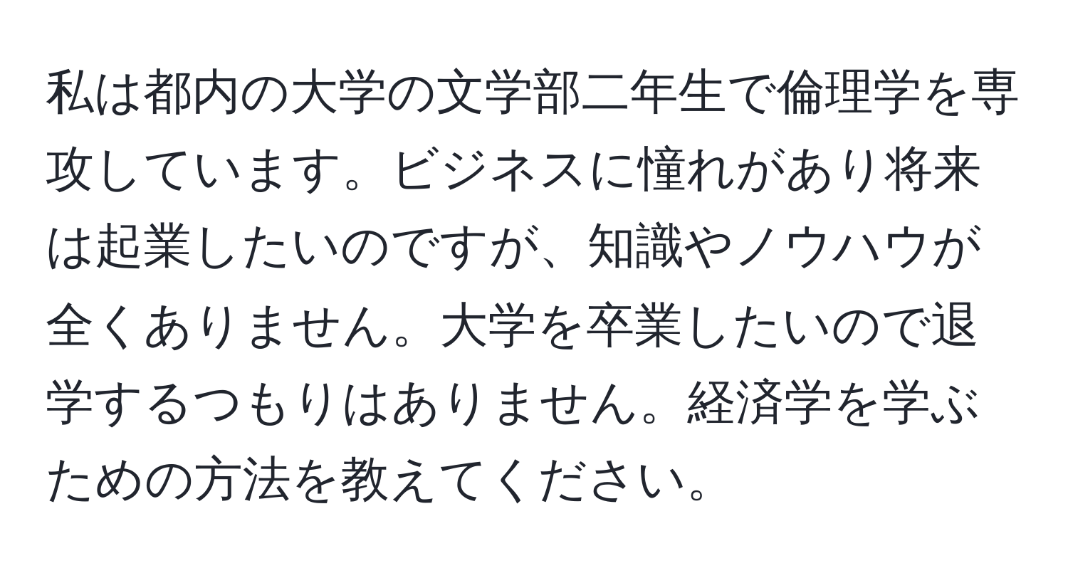 私は都内の大学の文学部二年生で倫理学を専攻しています。ビジネスに憧れがあり将来は起業したいのですが、知識やノウハウが全くありません。大学を卒業したいので退学するつもりはありません。経済学を学ぶための方法を教えてください。