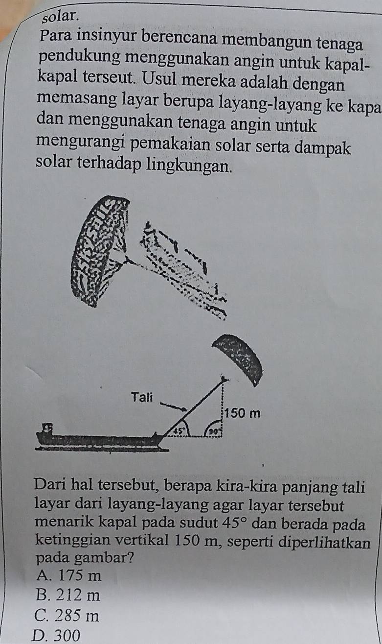 solar.
Para insinyur berencana membangun tenaga
pendukung menggunakan angin untuk kapal-
kapal terseut. Usul mereka adalah dengan
memasang layar berupa layang-layang ke kapa
dan menggunakan tenaga angin untuk
mengurangi pemakaian solar serta dampak
solar terhadap lingkungan.
Tali
150 m
45°
Dari hal tersebut, berapa kira-kira panjang tali
layar dari layang-layang agar layar tersebut
menarik kapal pada sudut 45° dan berada pada
ketinggian vertikal 150 m, seperti diperlihatkan
pada gambar?
A. 175 m
B. 212 m
C. 285 m
D. 300