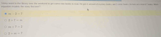 Vinny went to the library over the weekend to get some new books to read. He got m amount of mystery books, and 2 comic books. He look out a total of 7 books. Which
equation models the story the best?
m-2=7
2+7=m
m+7=2
2+m=7
