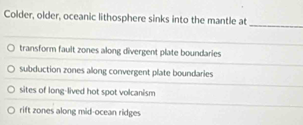 Colder, older, oceanic lithosphere sinks into the mantle at_
transform fault zones along divergent plate boundaries
subduction zones along convergent plate boundaries
sites of long-lived hot spot volcanism
rift zones along mid-ocean ridges