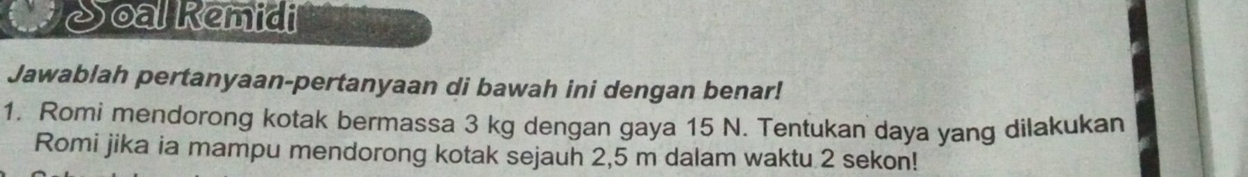 Soal Remidi 
Jawablah pertanyaan-pertanyaan di bawah ini dengan benar! 
1. Romi mendorong kotak bermassa 3 kg dengan gaya 15 N. Tentukan daya yang dilakukan 
Romi jika ia mampu mendorong kotak sejauh 2,5 m dalam waktu 2 sekon!